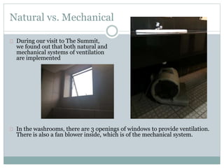 Natural vs. Mechanical
During our visit to The Summit,
we found out that both natural and
mechanical systems of ventilation
are implemented
In the washrooms, there are 3 openings of windows to provide ventilation.
There is also a fan blower inside, which is of the mechanical system.
 
