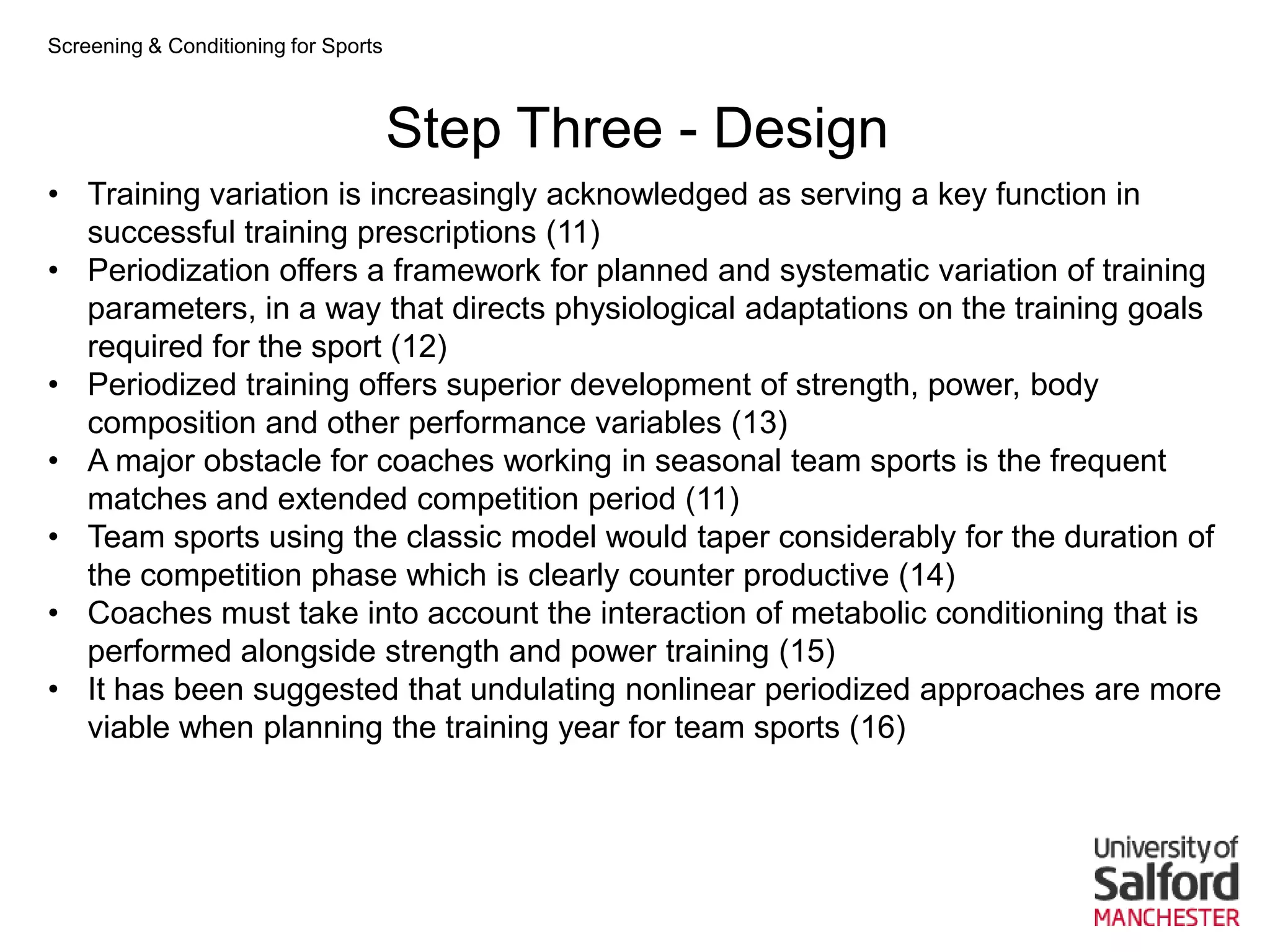 Screening & Conditioning for Sports



                                      Step Three - Design
• Training variation is increasingly acknowledged as serving a key function in
  successful training prescriptions (11)
• Periodization offers a framework for planned and systematic variation of training
  parameters, in a way that directs physiological adaptations on the training goals
  required for the sport (12)
• Periodized training offers superior development of strength, power, body
  composition and other performance variables (13)
• A major obstacle for coaches working in seasonal team sports is the frequent
  matches and extended competition period (11)
• Team sports using the classic model would taper considerably for the duration of
  the competition phase which is clearly counter productive (14)
• Coaches must take into account the interaction of metabolic conditioning that is
  performed alongside strength and power training (15)
• It has been suggested that undulating nonlinear periodized approaches are more
  viable when planning the training year for team sports (16)
 