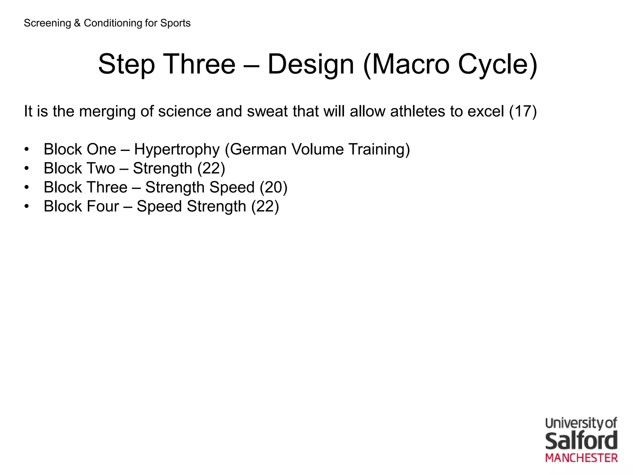Screening & Conditioning for Sports



               Step Three – Design (Macro Cycle)
It is the merging of science and sweat that will allow athletes to excel (17)

•   Block One – Hypertrophy (German Volume Training)
•   Block Two – Strength (22)
•   Block Three – Strength Speed (20)
•   Block Four – Speed Strength (22)
 