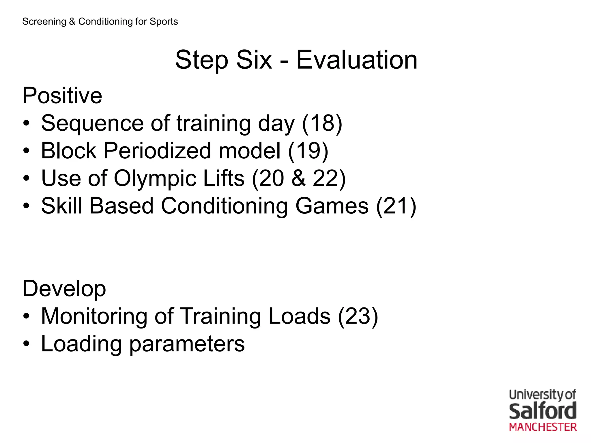 Screening & Conditioning for Sports



                                  Step Six - Evaluation
Positive
• Sequence of training day (18)
• Block Periodized model (19)
• Use of Olympic Lifts (20 & 22)
• Skill Based Conditioning Games (21)


Develop
• Monitoring of Training Loads (23)
• Loading parameters
 