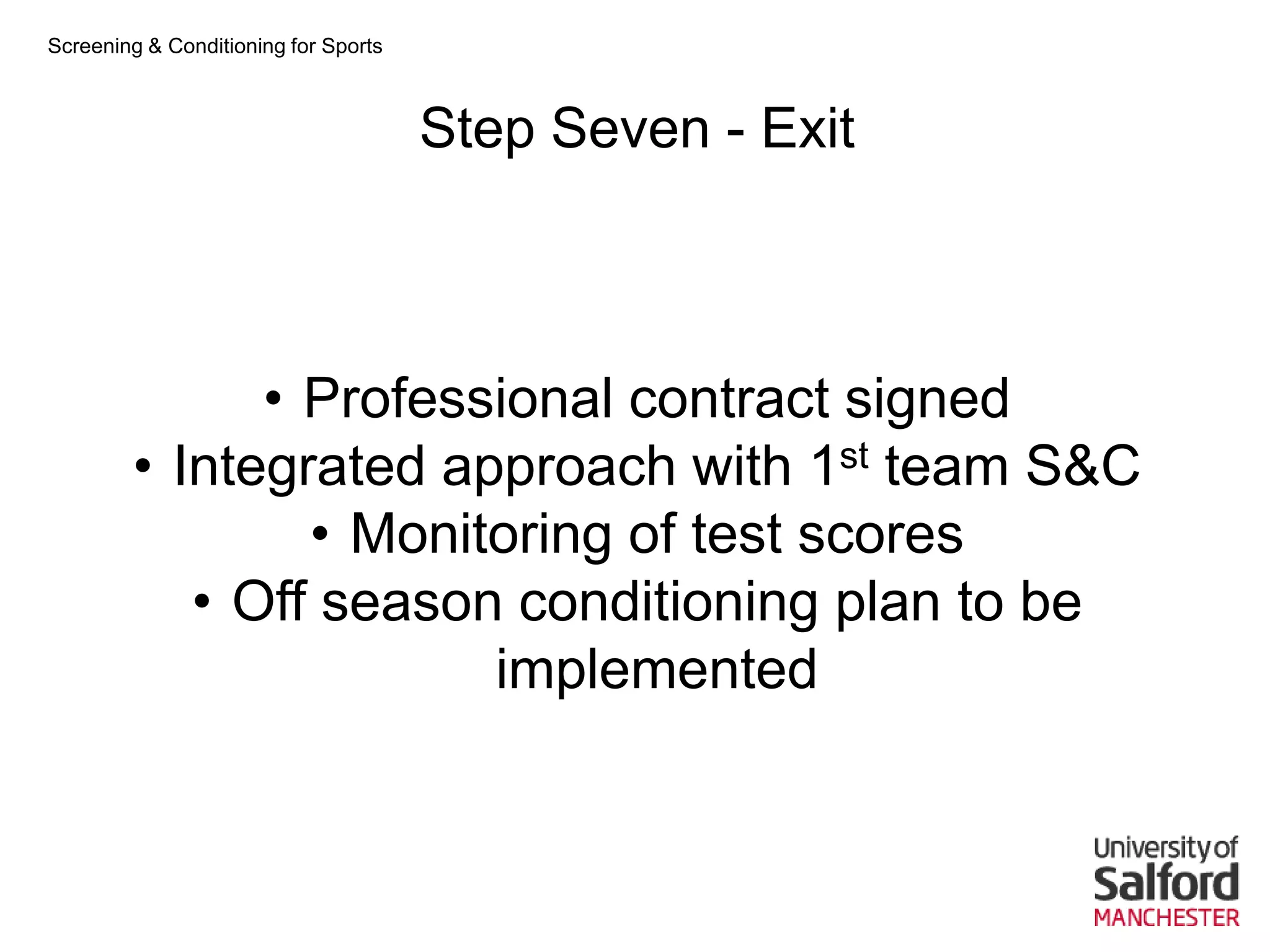 Screening & Conditioning for Sports



                                      Step Seven - Exit



              • Professional contract signed
        • Integrated approach with 1st team S&C
                • Monitoring of test scores
           • Off season conditioning plan to be
                       implemented
 