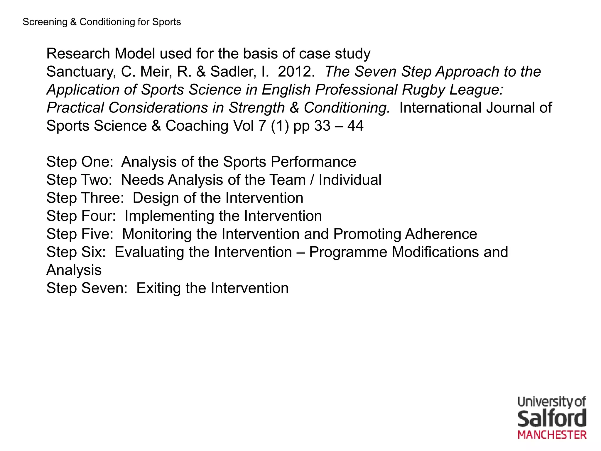 Screening & Conditioning for Sports


     Research Model used for the basis of case study
     Sanctuary, C. Meir, R. & Sadler, I. 2012. The Seven Step Approach to the
     Application of Sports Science in English Professional Rugby League:
     Practical Considerations in Strength & Conditioning. International Journal of
     Sports Science & Coaching Vol 7 (1) pp 33 – 44

     Step One: Analysis of the Sports Performance
     Step Two: Needs Analysis of the Team / Individual
     Step Three: Design of the Intervention
     Step Four: Implementing the Intervention
     Step Five: Monitoring the Intervention and Promoting Adherence
     Step Six: Evaluating the Intervention – Programme Modifications and
     Analysis
     Step Seven: Exiting the Intervention
 