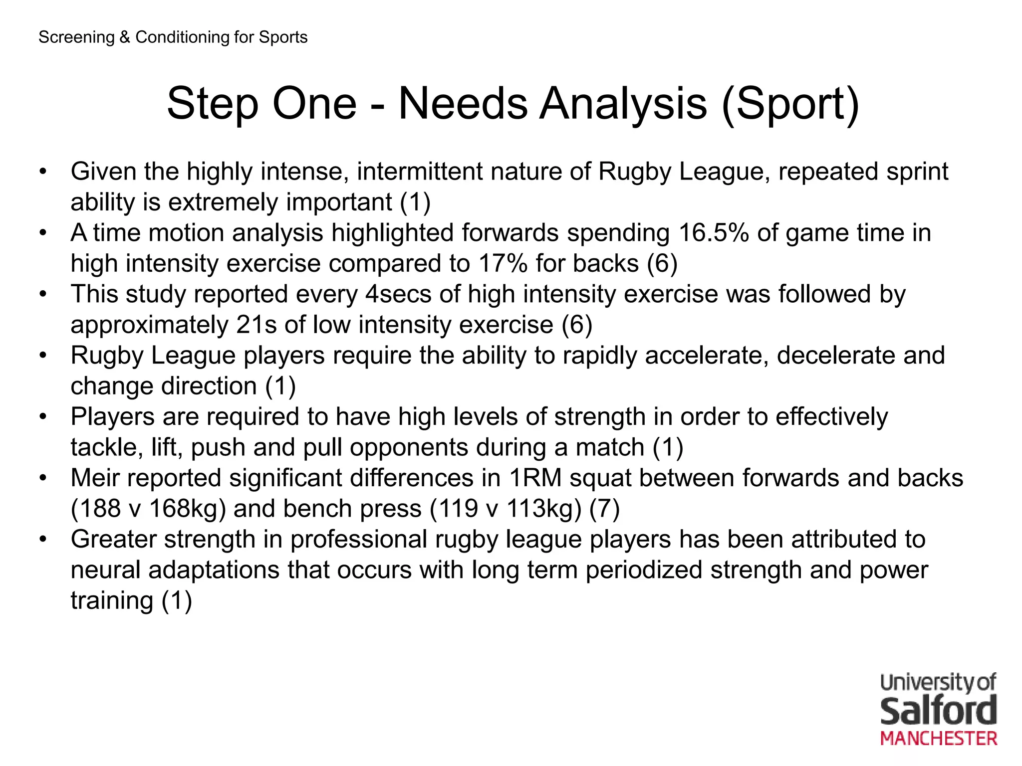 Screening & Conditioning for Sports



                Step One - Needs Analysis (Sport)
• Given the highly intense, intermittent nature of Rugby League, repeated sprint
  ability is extremely important (1)
• A time motion analysis highlighted forwards spending 16.5% of game time in
  high intensity exercise compared to 17% for backs (6)
• This study reported every 4secs of high intensity exercise was followed by
  approximately 21s of low intensity exercise (6)
• Rugby League players require the ability to rapidly accelerate, decelerate and
  change direction (1)
• Players are required to have high levels of strength in order to effectively
  tackle, lift, push and pull opponents during a match (1)
• Meir reported significant differences in 1RM squat between forwards and backs
  (188 v 168kg) and bench press (119 v 113kg) (7)
• Greater strength in professional rugby league players has been attributed to
  neural adaptations that occurs with long term periodized strength and power
  training (1)
 