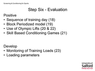 Screening & Conditioning for Sports



                                  Step Six - Evaluation
Positive
• Sequence of training day (18)
• Block Periodized model (19)
• Use of Olympic Lifts (20 & 22)
• Skill Based Conditioning Games (21)


Develop
• Monitoring of Training Loads (23)
• Loading parameters
 