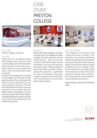 CASE
                                             STUDY
                                             PRESTON
                                             COLLEGE




THE CLIENT                                   THE RESULT                                  THE FINAL WORD
Preston College, Lancashire                  Beauty Planet Salon Designs were given      “The response to the Salon at the
                                             an empty hall at the College and asked      college has been incredible. I am
THE BRIEF                                    to design the Salon as part of a formal     amazed at how Olymp and Beauty
Olymp furniture and Beauty Planet            tender process. After winning the           Planet Salon Designs have fused form
Salon Designs were asked to create           contract it then took 8 weeks to build      and functionality with simply stunning
a cutting-edge salon that delivered a        and deliver a stunning and practical        design. Once you step inside you would
realistic business environment to en-        commercial salon. Olymp supplied all        not think you are in a college, it’s got
able students to really understand           the furniture which was sleek, contem-      all the panache that a leading high
how a ‘real’ commercial salon needs          porary and crisp white - guaranteed         street salon has to offer. Best of all,
to operate.                                  to make an impression. The salon            because it’s Olymp, I know the furni-
Sticking to the budget was a priority        includes a state-of -the art retail zone,   ture is going to last and be resilient in
for the college, but they also wanted        reclining backwash units and ultra          a busy working environment.”
quality furniture that would survive the     stylish styling stations.
kind of stresses generated by very                                                       Denise Watson, Head of Hair & Beauty
active students. Investing in furniture                                                  Salon.
that would stand the test of time was
paramount. Hence Olymp were the
perfect partner, especially as its sister-
company, Beauty Planet Salon Designs,
would be designing the space to ensure
it not only functioned perfectly, but
looked amazing too.




                                                                                                       www.olymp.uk.com
                                                                                         www.beautyplanet-salondesigns.com
 