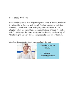 Case Study Problem:
Leadership appears as a popular agenda item in police executive
training. Go to Google and search “police executive training
courses.” Other than the Covey program discussed in this
chapter, what are the other programs that are offered for police
chiefs? What are the topic areas assigned under the heading of
“leadership”? Be sure to use the graduate case study format.
attached is graduate study case analysis format
 