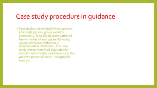 Case study procedure in guidance
• Case studies are in-depth investigations
of a single person, group, event or
community.Typically data are gathered
from a variety of sources and by using
several different methods (e.g.
observations & interviews).The case
study research method originated in
clinical medicine (the case history, i.e. the
patient’s personal history - idiographic
method).
 