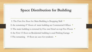 Space Distribution for Building
•
1: The Fisrt five floor for Main Building is Shopping Mall
•
2: the remaining 47 floors of main building are Commercial Offices
•
3: The main building is crowned by Five star Hotel on top Five Floors
•
4: the First 13 floor on Residential building is used Parking Garage
•
5 The remaining 19 floor are uses for residents
 