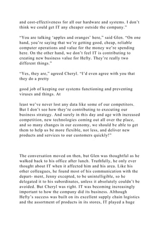 and cost-effectiveness for all our hardware and systems. I don’t
think we could get IT any cheaper outside the company.”
“You are talking ‘apples and oranges’ here,” said Glen. “On one
hand, you’re saying that we’re getting good, cheap, reliable
computer operations and value for the money we’re spending
here. On the other hand, we don’t feel IT is contributing to
creating new business value for Hefty. They’re really two
different things.”
“Yes, they are,” agreed Cheryl. “I’d even agree with you that
they do a pretty
good job of keeping our systems functioning and preventing
viruses and things. At
least we’ve never lost any data like some of our competitors.
But I don’t see how they’re contributing to executing our
business strategy. And surely in this day and age with increased
competition, new technologies coming out all over the place,
and so many changes in our economy, we should be able to get
them to help us be more flexible, not less, and deliver new
products and services to our customers quickly!”
The conversation moved on then, but Glen was thoughtful as he
walked back to his office after lunch. Truthfully, he only ever
thought about IT when it affected him and his area. Like his
other colleagues, he found most of his communication with the
depart- ment, Jenny excepted, to be unintelligible, so he
delegated it to his subordinates, unless it absolutely couldn’t be
avoided. But Cheryl was right. IT was becoming increasingly
important to how the company did its business. Although
Hefty’s success was built on its excellent supply chain logistics
and the assortment of products in its stores, IT played a huge
 