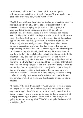 of his ears, and his face was beet red. Paul was a great
colleague, so mentally put- ting the “pause” button on her own
problems, Jenny replied, “Sure, what’s up?”
“Well, I just got back from the new technology meeting between
marketing and our R&D guys, and it was just terrible!” he
moaned. I’ve been trying to get Cheryl and her group to
consider doing some experimentation with cell phone
promotions—you know, using that new Japanese bar coding
system. There are a million things you can do with mobile these
days. So, she asked me to set up a demonstration of the technol-
ogy and to have the R&D guys explain what it might do. At
first, everyone was really excited. They’d read about these
things in magazines and wanted to know more. But our guys
kept droning on about 3G and 4G technology and different types
of connec- tivity and security and how the data move around
and how we have to model and architect everything so it all fits
together. They had the business guys so confused we never
actually got talking about how the technology might be used for
marketing and whether it was a good business idea. After about
half an hour, everyone just tuned out. I tried to bring it back to
the applications we could develop if we just invested a little in
the mobile connectivity infrastructure, but by then we were
dead in the water. They wouldn’t fund the project because they
couldn’t see why customers would want to use mobile in our
stores when we had perfectly good cash registers and in-store
kiosks!”
“I despair!” he said dramatically. “And you know what’s going
to happen don’t you? In a year or so, when everyone else has
got mobile apps, they’re going to want us to do something for
them yesterday, and we’re going to have to throw some sort of
stopgap technology in place to deal with it, and everyone’s
going to be complaining that IT isn’t helping the business with
what it needs!”
 