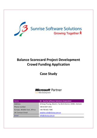 Balance Scorecard Project Development 
          Crowd Funding Application  
                        
                  Case Study 

                                                                                            




Name                           S3 ‐ Sunrise Software Solutions Corporation 
Address                        10 Song Thuong, Ward 2, Tan Binh District, HCMC, Vietnam 
Phone number                   +84‐8 3547 1411 
Europe, Middle East, Africa    +44 790 601 7380  
UK Contact Email               stephen.cole@s3corp.com.vn    




Email                          info@s3corp.com.vn    




 
 