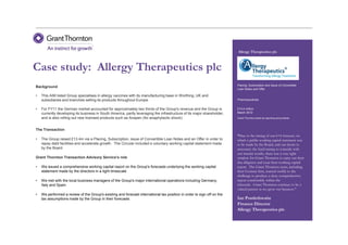 Allergy Therapeutics plc



Case study: Allergy Therapeutics plc
                                                                                                                         Placing, Subscription and Issue of Convertible
Background
                                                                                                                         Loan Notes and Offer

•   This AIM listed Group specialises in allergy vaccines with its manufacturing base in Worthing, UK and
    subsidiaries and branches selling its products throughout Europe                                                     Pharmaceuticals


•   For FY11 the German market accounted for approximately two thirds of the Group's revenue and the Group is            £13.4 million
    currently developing its business in South America, partly leveraging the infrastructure of its major shareholder,   March 2012
    and is also rolling out new licensed products such as Anapen (for anaphylactic shock)                                Grant Thornton acted as reporting accountants



The Transaction
                                                                                                                         “Due to the timing of our 6+6 forecast, on
•   The Group raised £13.4m via a Placing, Subscription, issue of Convertible Loan Notes and an Offer in order to        which a public working capital statement was
    repay debt facilities and accelerate growth. The Circular included a voluntary working capital statement made        to be made by the Board, and our desire to
    by the Board                                                                                                         announce the fund-raising to coincide with
                                                                                                                         our interim results, there was a very tight
Grant Thornton Transaction Advisory Service's role                                                                       window for Grant Thornton to carry out their
                                                                                                                         due diligence and issue their working capital
•   We issued a comprehensive working capital report on the Group's forecasts underlying the working capital             report. The Grant Thornton team, including
    statement made by the directors in a tight timescale                                                                 their German firm, reacted swiftly to the
                                                                                                                         challenge to produce a clear, comprehensive
•   We met with the local business managers of the Group's major international operations including Germany,             report comfortably within the
    Italy and Spain                                                                                                      timescale. Grant Thornton continue to be a
                                                                                                                         valued partner as we grow our business."
•   We performed a review of the Group's existing and forecast international tax position in order to sign off on the
    tax assumptions made by the Group in their forecasts                                                                 Ian Postlethwaite
                                                                                                                         Finance Director
                                                                                                                         Allergy Therapeutics plc
 
