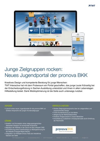 Junge Zielgruppen rocken:
Neues Jugendportal der pronova BKK
Kreatives Design und kompetente Beratung für junge Menschen:
TWT Interactive hat mit dem Proberaum ein Portal geschaffen, das junge Leute frühzeitig bei
der Entscheidungsfindung in Sachen Ausbildung unterstützt und ihnen in allen Lebenslagen
Hilfestellung leistet. Dank Mobiloptimierung ist die Seite auch unterwegs nutzbar.
!  Direkte Zielgruppenansprache über ein zeitgemäßes und
ansprechendes Design
!  Frühe Kundenbindung an die Marke
!  Steigerung der Markenbekanntheit
!  Positiver Imagezuwachs in neuen Bereichen
!  Erschließung zusätzlicher Umsatzpotenziale durch Erhöhung
der Reichweite	
  
!  Kreation und Konzeption eines zielgruppengerechten
Webseiten-Designs mit emotionaler Ansprache
!  Migration der Website in die Cloud mit dem Infopark CMS
!  Durchführung eines Fotoshootings zur Motivgewinnung für
die Website (Fotograf Martin Moritz)
!  Integration von Multiple-Choice Tests als interaktives
Element der Seite	
  
!  Launch eines neuen Jugendportals für die pronova BKK zur
direkten Ansprache der jungen Kundenzielgruppe
TWT Interactive GmbH • Corneliusstraße 20-22 • 40215 Düsseldorf • +49(0)211 / 601 601 – 0 • www.twt.de • info@twt.de
AUFGABE 	
  
LÖSUNG
VORTEILE & NUTZEN	
  
 