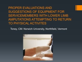PROPER EVALUATIONS AND
SUGGESTIONS OF EQUIPMENT FOR
SERVICEMEMBERS WITH LOWER LIMB
AMPUTATIONS ATTEMPTING TO RETURN
TO PHYSICAL ACTIVITES
Toney, CM: Norwich University, Northfield, Vermont
 