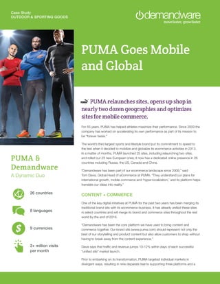 Case Study
OUTDOOR & SPORTING GOODS
PUMA Goes Mobile
and Global
PUMA relaunches sites, opens up shop in
nearly two dozen geographies and optimizes
sites for mobile commerce.
For 65 years, PUMA has helped athletes maximize their performance. Since 2009 the
company has worked on accelerating its own performance as part of its mission to
be “forever faster.”
The world’s third largest sports and lifestyle brand put its commitment to speed to
the test when it decided to mobilize and globalize its ecommerce activities in 2013.
In a matter of months, PUMA launched 25 sites, including relaunching two sites,
and rolled out 23 new European ones; it now has a dedicated online presence in 26
countries including Russia, the US, Canada and China.
“Demandware has been part of our ecommerce landscape since 2009,” said
Tom Davis, Global Head of eCommerce at PUMA. “They understand our plans for
international growth, mobile commerce and ‘hyper-localization,’ and its platform helps
translate our ideas into reality.”
CONTENT + COMMERCE
One of the key digital initiatives at PUMA for the past two years has been merging its
traditional brand site with its ecommerce business. It has already uniﬁed these sites
in select countries and will merge its brand and commerce sites throughout the rest
world by the end of 2016.
“Demandware has been the core platform we have used to bring content and
commerce together. Our brand site (www.puma.com) should represent not only the
best of our storytelling and product content but also allow customers to shop without
having to break away from the content experience.”
Davis says that trafﬁc and revenue jumps 10-12% within days of each successful
“uniﬁed site” market launch.
Prior to embarking on its transformation, PUMA targeted individual markets in
divergent ways, resulting in nine disparate teams supporting three platforms and a
PUMA &
Demandware
A Dynamic Duo
26 countries
8 languages
9 currencies
3+ million visits
per month
 