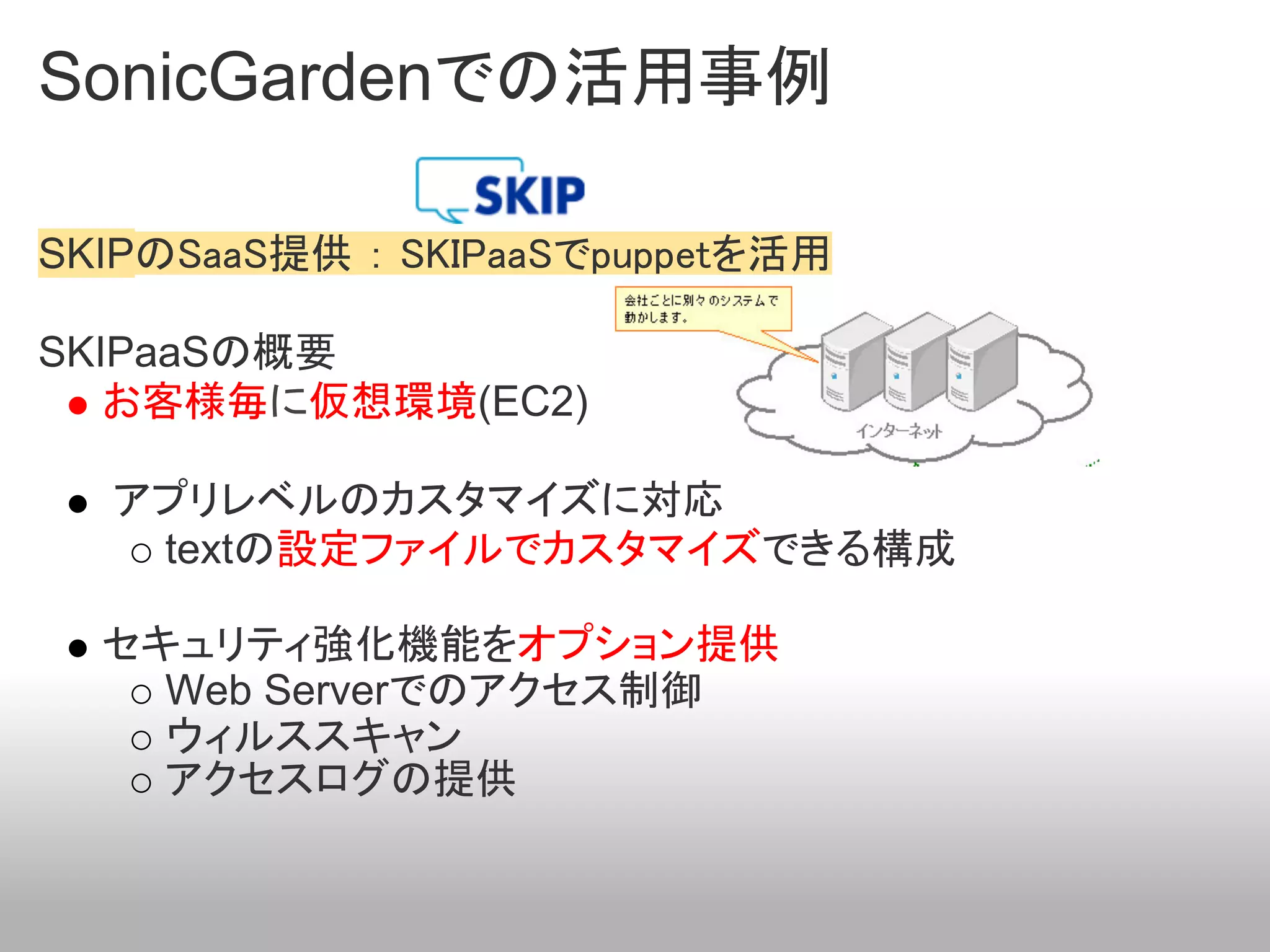 SonicGardenでの活用事例

SKIPのSaaS提供 ： SKIPaaSでpuppetを活用

SKIPaaSの概要
   お客様毎に仮想環境(EC2)

  アプリレベルのカスタマイズに対応
   textの設定ファイルでカスタマイズできる構成

  セキュリティ強化機能をオプション提供
    Web Serverでのアクセス制御
    ウィルススキャン
    アクセスログの提供
 