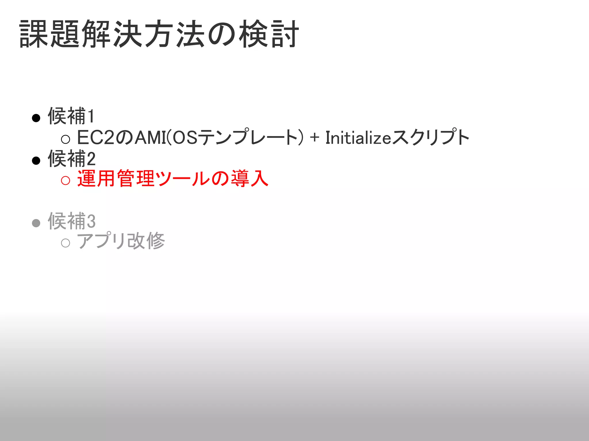 課題解決方法の検討

候補1
  EC2のAMI(OSテンプレート) + Initializeスクリプト
候補2
  運用管理ツールの導入

候補3
  アプリ改修
 
