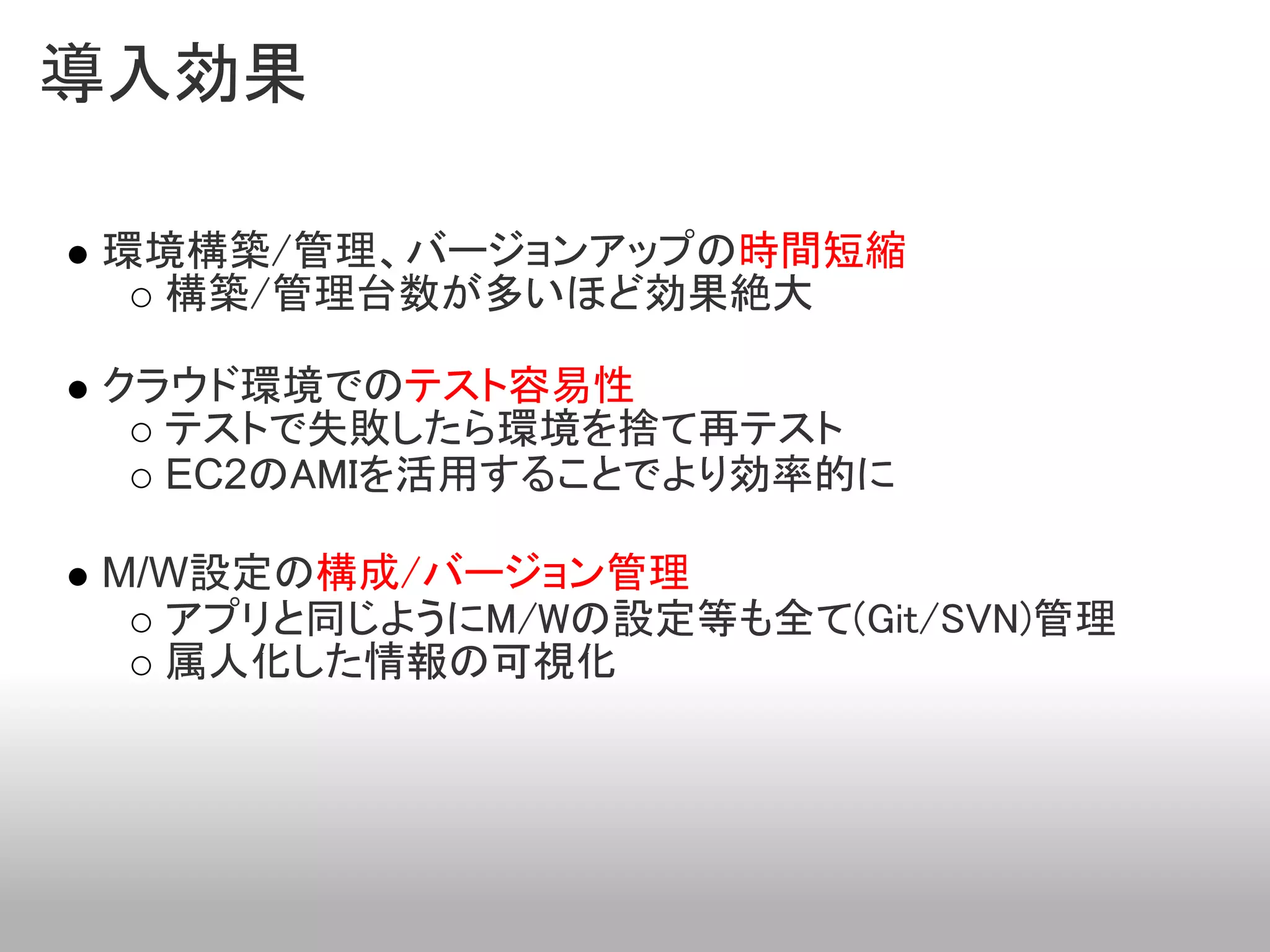 導入効果

環境構築/管理、バージョンアップの時間短縮
  構築/管理台数が多いほど効果絶大

クラウド環境でのテスト容易性
  テストで失敗したら環境を捨て再テスト
  EC2のAMIを活用することでより効率的に

M/W設定の構成/バージョン管理
  アプリと同じようにM/Wの設定等も全て(Git/SVN)管理
  属人化した情報の可視化
 