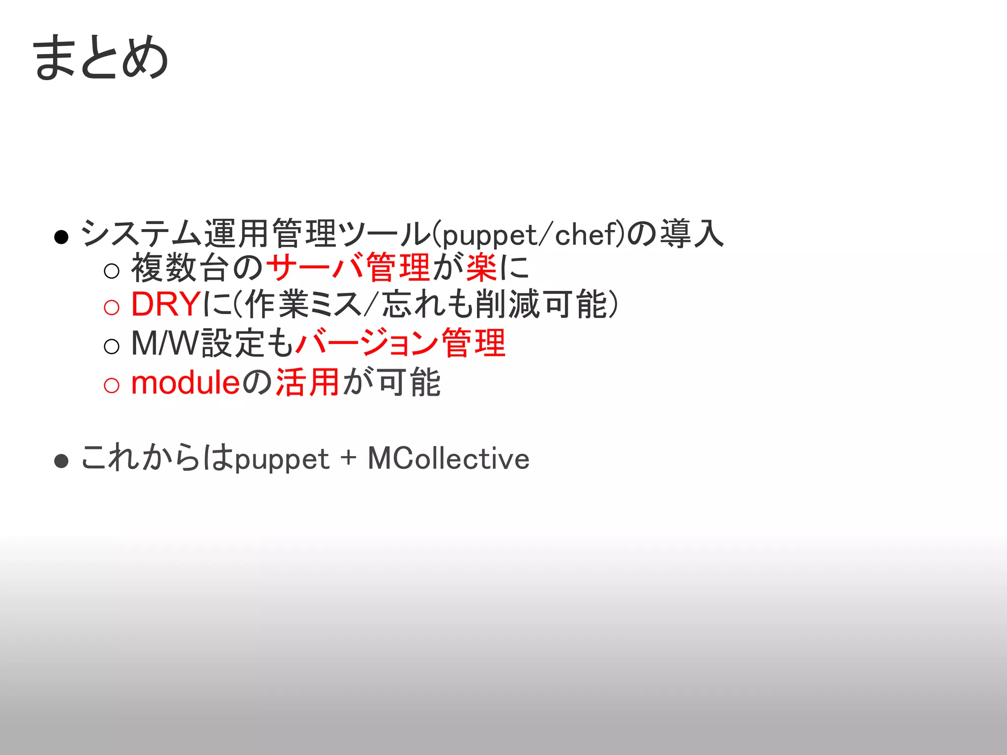 まとめ


 システム運用管理ツール(puppet/chef)の導入
   複数台のサーバ管理が楽に
   DRYに(作業ミス/忘れも削減可能)
   M/W設定もバージョン管理
   moduleの活用が可能

 これからはpuppet + MCollective
 