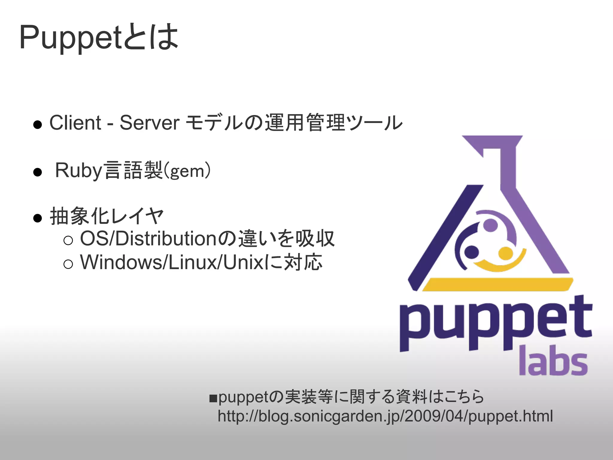 Puppetとは

 Client - Server モデルの運用管理ツール

 Ruby言語製(gem)

 抽象化レイヤ
   OS/Distributionの違いを吸収
   Windows/Linux/Unixに対応




             ■puppetの実装等に関する資料はこちら
              http://blog.sonicgarden.jp/2009/04/puppet.html
 