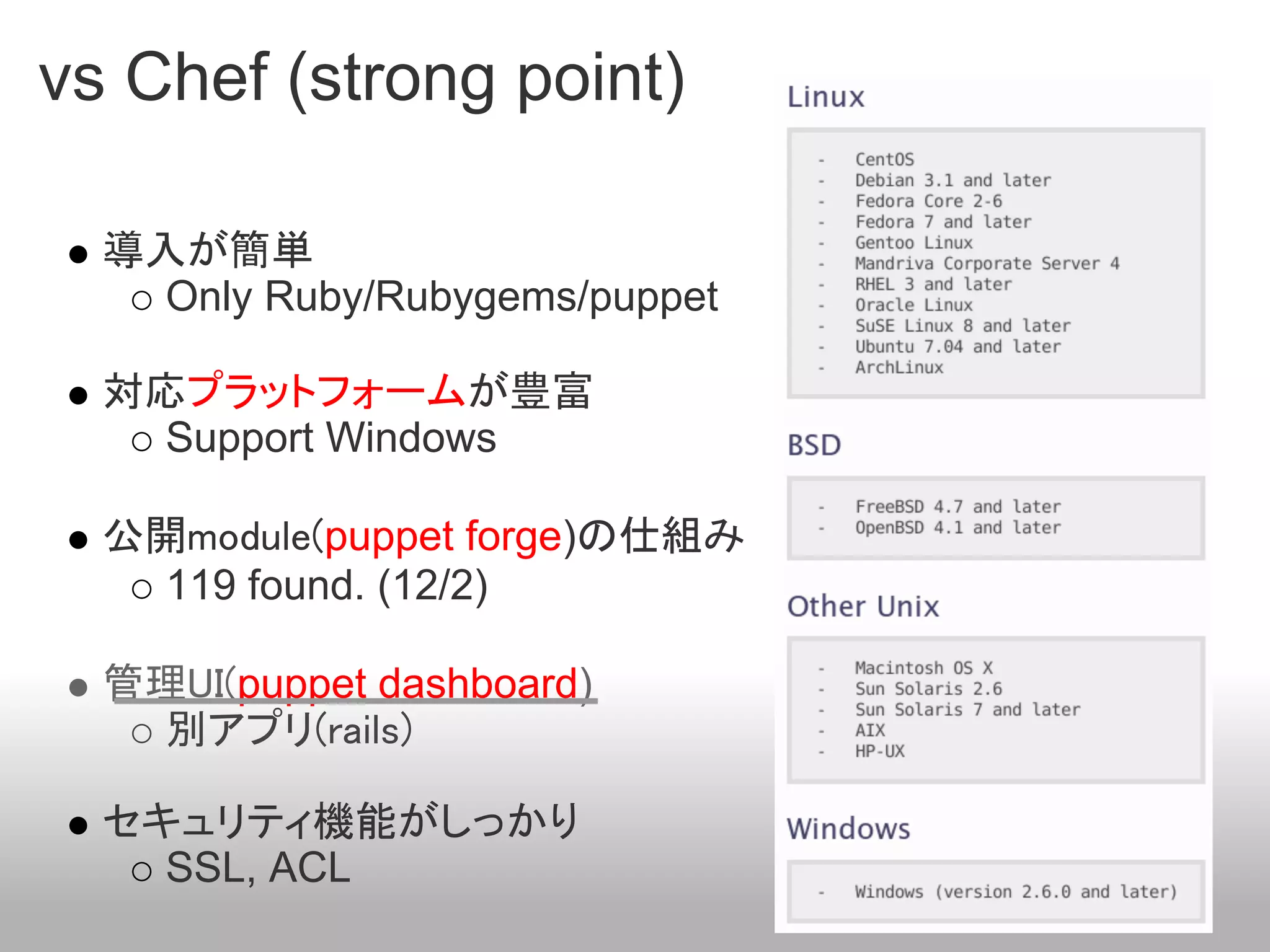 vs Chef (strong point)

  導入が簡単
    Only Ruby/Rubygems/puppet

  対応プラットフォームが豊富
    Support Windows

  公開module(puppet forge)の仕組み
    119 found. (12/2)

  管理UI(puppet dashboard)
    別アプリ(rails)

  セキュリティ機能がしっかり
    SSL, ACL
 