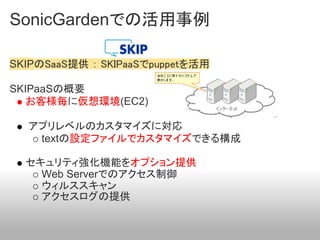 SonicGardenでの活用事例

SKIPのSaaS提供 ： SKIPaaSでpuppetを活用

SKIPaaSの概要
   お客様毎に仮想環境(EC2)

  アプリレベルのカスタマイズに対応
   textの設定ファイルでカスタマイズできる構成

  セキュリティ強化機能をオプション提供
    Web Serverでのアクセス制御
    ウィルススキャン
    アクセスログの提供
 