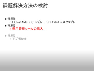 課題解決方法の検討

候補1
  EC2のAMI(OSテンプレート) + Initializeスクリプト
候補2
  運用管理ツールの導入

候補3
  アプリ改修
 
