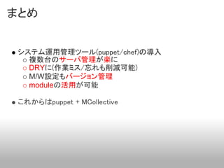 まとめ


 システム運用管理ツール(puppet/chef)の導入
   複数台のサーバ管理が楽に
   DRYに(作業ミス/忘れも削減可能)
   M/W設定もバージョン管理
   moduleの活用が可能

 これからはpuppet + MCollective
 