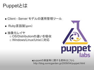 Puppetとは

 Client - Server モデルの運用管理ツール

 Ruby言語製(gem)

 抽象化レイヤ
   OS/Distributionの違いを吸収
   Windows/Linux/Unixに対応




             ■puppetの実装等に関する資料はこちら
              http://blog.sonicgarden.jp/2009/04/puppet.html
 