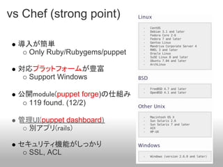 vs Chef (strong point)

  導入が簡単
    Only Ruby/Rubygems/puppet

  対応プラットフォームが豊富
    Support Windows

  公開module(puppet forge)の仕組み
    119 found. (12/2)

  管理UI(puppet dashboard)
    別アプリ(rails)

  セキュリティ機能がしっかり
    SSL, ACL
 