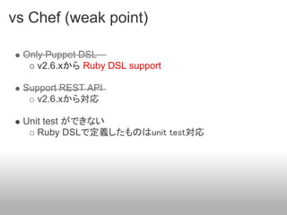 vs Chef (weak point)

  Only Puppet DSL
     v2.6.xから Ruby DSL support

  Support REST API
     v2.6.xから対応

  Unit test ができない
     Ruby DSLで定義したものはunit test対応
 
