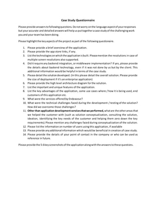 Case Study Questionnaire
Please provide answerstofollowingquestions. Donotworry onthe language aspectof yourresponses
but youraccurate and detailed answerswill helpusputtogetheracase study of the challengingwork
youand your teamhas beendoing.
Please highlightthe keyaspectsof the project aspart of the followingquestionaire.
1. Please provide a brief overview of the application.
2. Please provide the app store links, if any.
3. List the technologiesonwhichthe applicationisbuilt.Pleasemention the resolutions in case of
multiple screen resolutions also supported.
4. Didit require any backend integration, or middleware implementation? If yes, please provide
the details about backend technology, even if it was not done by us but by the client. This
additional information would be helpful in terms of the case study.
5. Please detail the solutiondeveloped. (In this please detail the overall solution. Please provide
the size of deployment if it’s an enterprise application)
6. Please provide the high level architecture diagram for the solution.
7. List the important and unique features of the application.
8. List the key advantages of the application, some use cases where / how it is being used, end
customers of this application etc.
9. What were the services offered by Endeavour?
10. What were the technical challenges faced during the development / testing of the solution?
How did we overcome those challenges?
11. Other than application development servicesthatwe performed,whatare the otherareas that
we helped the customer with (such as solution conceptualization, consulting the solution,
ideation, identifying the key needs of the customer and helping them zero down the key
requirements).Please mention any challenges faced during conceptualization of the solution.
12. Please list the information on number of users using this application, if available
13. Please provide anyadditionalinformation which would be beneficial in creation of case study.
14. Please provide the details of your point of contact in the company or who can be used as
reference in future.
Please provide the 5-6key screenshotsof the applicationalongwiththe answerstothese questions.
 