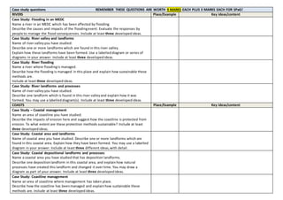 Case study questions REMEMBER THESE QUESTIONS ARE WORTH 9 MARKS EACH PLUS 3 MARKS EACH FOR SPaG!
RIVERS Place/Example Key ideas/content
Case Study: Flooding in an MEDC
Name a river in an MEDC which has been affected by flooding.
Describe the causes and impacts of the floodingevent. Evaluate the responses by
people to manage the flood consequences. Include at least three developedideas.
Case Study: River valley and landforms
Name of river valleyyou have studied:
Describe one or more landforms which are found in this river valley.
Explain how these landforms have been formed. Use a labelleddiagram or series of
diagrams in your answer. Include at least three developedideas.
Case Study: River flooding
Name a river where floodingis managed.
Describe how the flooding is managed in this place and explain how sustainable these
methods are.
Include at least three developedideas.
Case Study: River landforms and processes
Name of river valleyyou have studied.
Describe one landform which is found in this river valleyand explain how it was
formed. You may use a labelleddiagram(s). Include at least three developedideas.
COASTS Place/Example Key ideas/content
Case Study – Coastal management
Name an area of coastline you have studied.
Describe the impacts of erosion here and suggest how the coastline is protected from
erosion. To what extent are these protection methods sustainable? Include at least
three developedideas.
Case Study: Coastal area and landforms
Name of coastal area you have studied. Describe one or more landforms which are
found in this coastal area. Explain how they have been formed. You may use a labelled
diagram in your answer. Include at least three different ideas,with detail.
Case Study: Coastal depositional landforms and processes
Name a coastal area you have studied that has deposition landforms.
Describe one depositionlandform in this coastal area, and explainhow natural
processes have created this landform and changed it over time. You may draw a
diagram as part of your answer. Include at least three developedideas.
Case Study: Coastline management
Name an area of coastline where management has taken place.
Describe how the coastline has beenmanaged and explainhow sustainable these
methods are. Include at least three developedideas.
 