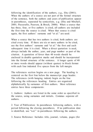 following the identification of the authors, e.g., Eby (2001).
When the authors of a source are not part of the formal structure
of the sentence, both the authors and years of publication appear
in parentheses, separated by semicolons, e.g. (Eby and Mitchell,
2001; Passerallo, Pearson, & Brock, 2000). When a source that
has three, four, or five authors is cited, all authors are included
the first time the source is cited. When that source is cited
again, the first authors’ surname and “et al.” are used.
When a source that has two authors is cited, both authors are
cited every time. If there are six or more authors to be cited,
use the first authors’ surname and “et al.” the first and each
subsequent time it is cited. When a direct quotation is used,
always include the author, year, and page number as part of the
citation. A quotation of fewer than 40 words should be
enclosed in double quotation marks and should be incorporated
into the formal structure of the sentence. A longer quote of 40
or more words should appear (without quotes) in block format
with each line indented five spaces from the left margin.
The references section begins on a new page. The heading is
centered on the first line below the manuscript page header.
The references (with hanging indent) begin on the line
following the references heading. Entries are organized
alphabetically by surnames of first authors. Most reference
entries have three components:
1. Authors: Authors are listed in the same order as specified in
the source, using surnames and initials. Commas separate all
authors.
2. Year of Publication: In parentheses following authors, with a
period following the closing parenthesis. If no publication date
is identified, use “n.d.” in parentheses following the authors.
3. Source Reference: Includes title, journal, volume, pages (for
 