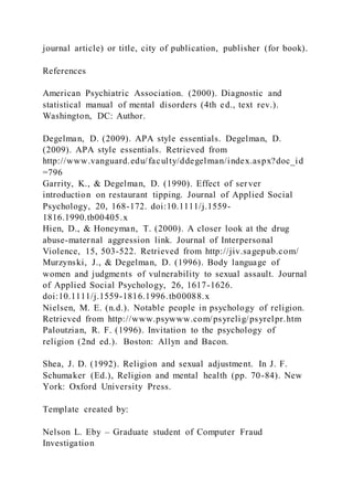 journal article) or title, city of publication, publisher (for book).
References
American Psychiatric Association. (2000). Diagnostic and
statistical manual of mental disorders (4th ed., text rev.).
Washington, DC: Author.
Degelman, D. (2009). APA style essentials. Degelman, D.
(2009). APA style essentials. Retrieved from
http://www.vanguard.edu/faculty/ddegelman/index.aspx?doc_id
=796
Garrity, K., & Degelman, D. (1990). Effect of server
introduction on restaurant tipping. Journal of Applied Social
Psychology, 20, 168-172. doi:10.1111/j.1559-
1816.1990.tb00405.x
Hien, D., & Honeyman, T. (2000). A closer look at the drug
abuse-maternal aggression link. Journal of Interpersonal
Violence, 15, 503-522. Retrieved from http://jiv.sagepub.com/
Murzynski, J., & Degelman, D. (1996). Body language of
women and judgments of vulnerability to sexual assault. Journal
of Applied Social Psychology, 26, 1617-1626.
doi:10.1111/j.1559-1816.1996.tb00088.x
Nielsen, M. E. (n.d.). Notable people in psychology of religion.
Retrieved from http://www.psywww.com/psyrelig/psyrelpr.htm
Paloutzian, R. F. (1996). Invitation to the psychology of
religion (2nd ed.). Boston: Allyn and Bacon.
Shea, J. D. (1992). Religion and sexual adjustment. In J. F.
Schumaker (Ed.), Religion and mental health (pp. 70-84). New
York: Oxford University Press.
Template created by:
Nelson L. Eby – Graduate student of Computer Fraud
Investigation
 