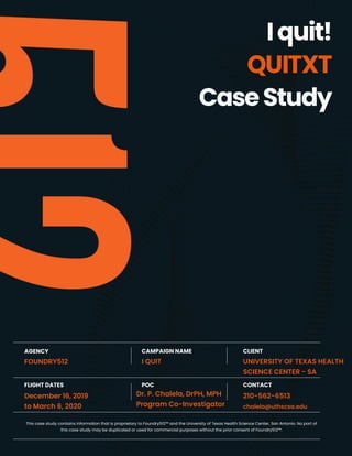 1Foundry512 | I QUIT Case Study - UTHSC San Antonio | Date: December 16, 2019 - March 6, 2020
Iquit!
QUITXT
CaseStudy
CAMPAIGN NAME
I QUIT
AGENCY
FOUNDRY512
CLIENT
UNIVERSITY OF TEXAS HEALTH
SCIENCE CENTER - SA
POC
Dr. P. Chalela, DrPH, MPH
Program Co-Investigator
FLIGHT DATES
December 16, 2019
to March 6, 2020
CONTACT
210-562-6513
chalela@uthscsa.edu
This case study contains information that Is proprietary to Foundry512™ and the University of Texas Health Science Center, San Antonio. No part of
this case study may be duplicated or used for commercial purposes without the prior consent of Foundry512™.
 