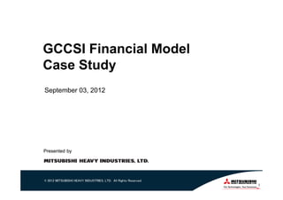 GCCSI Financial Model
Case Study
September 03, 2012




Presented by




© 2012 MITSUBISHI HEAVY INDUSTRIES, LTD. All Rights Reserved.
                                                                1
 