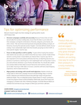 Tips for optimizing performance
Mercent shared insight into their strategy for getting better results
with Product Ads:
•	 Structure campaigns carefully and accurately. Because Product Ads are built
dynamically from product catalog data, ensure that this data is up-to-date and
that campaigns use logical combinations of brands, categories, price bands, and
other criteria. “We recommend starting broad and gradually building out layers of
hierarchy, ensuring that granular product targets—narrowly defined subsets of your
catalog—have substantially higher bids than broader groupings to direct traffic to
more specific targets,” Guarino says.
•	 Focus on data quantity as well as quality. “It goes without saying that product
data needs to be accurate; you need to know that you have a certain model of blue
women’s running shoes in stock before you feature them,” Guarino says. But it’s
also important to list more product attributes than less, to help Bing discover your
products. If someone is searching for a men’s lightweight trail-running shoe in size 6,
you want all those attributes in your Product Ad data feed. You should also update
your product feeds at least daily to ensure that prices and inventory status are
up-to-date. If pricing or offer data is incorrect, customers will have a bad shopping
experience, which erodes brand trust.
•	 Align product ad strategy with overall retail objectives. Retailers should use
margin data to inform their campaign structure and bid strategy: keep in mind the
brands, categories and individual products that yield high margin and give them
additional weight. They can designate product targets based on margin contribution
to steer the program toward overall profitability. Additionally, ensure that Product Ad
messaging is consistent with other marketing messages. A tool like Mercent Retail can
schedule and automate ad copy changes to reflect your promotion calendars.
LEARN MORE: bingads.com/productads
CONNECT WITH US TODAY:
Product Ads are
continually evolving,
and we expect
customer returns to
only grow stronger.
Product Ads give
retailers an exciting
new way to surface
their products in
a noisy marketing
environment.
Anthony Guarino
Director of Shopping
Partnerships, Mercent
Product Ads
case study
LinkedIn.com/company/bing-ads facebook.com/bingads slideshare.net/bingads
 