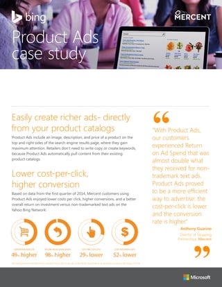 Product Ads
case study
Easily create richer ads- directly
from your product catalogs
Product Ads include an image, description, and price of a product on the
top and right sides of the search engine results page, where they gain
maximum attention. Retailers don’t need to write copy or create keywords,
because Product Ads automatically pull content from their existing
product catalogs.
Lower cost-per-click,
higher conversion
Based on data from the first quarter of 2014, Mercent customers using
Product Ads enjoyed lower costs per click, higher conversions, and a better
overall return on investment versus non-trademarked text ads on the
Yahoo Bing Network:
COST PER CLICK (CPC)
29% lower
COST PER ORDER (CPO)
52% lower
RETURN ON AD SPEND (ROAS)
98% higher
CONVERSION RATE (CR)
49% higher
“With Product Ads,
our customers
experienced Return
on Ad Spend that was
almost double what
they received for non-
trademark text ads.
Product Ads proved
to be a more efficient
way to advertise: the
cost-per-click is lower
and the conversion
rate is higher.”
Anthony Guarino
Director of Shopping
Partnerships, Mercent
Microsoft partnered with Mercent to compare Product Ads to text ads on the Yahoo Bing Network, [4 advertisers involved in the study], Q1 2014.
 