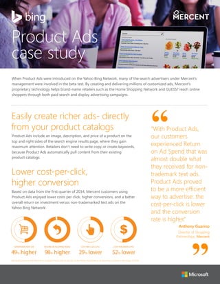 When Product Ads were introduced on the Yahoo Bing Network, many of the search advertisers under Mercent’s
management were involved in the beta test. By creating and delivering millions of customized ads, Mercent’s
proprietary technology helps brand-name retailers such as the Home Shopping Network and GUESS? reach online
shoppers through both paid search and display advertising campaigns.
Product Ads
case study
Easily create richer ads- directly
from your product catalogs
Product Ads include an image, description, and price of a product on the
top and right sides of the search engine results page, where they gain
maximum attention. Retailers don’t need to write copy or create keywords,
because Product Ads automatically pull content from their existing
product catalogs.
Lower cost-per-click,
higher conversion
Based on data from the first quarter of 2014, Mercent customers using
Product Ads enjoyed lower costs per click, higher conversions, and a better
overall return on investment versus non-trademarked text ads on the
Yahoo Bing Network:
COST PER CLICK (CPC)
29% lower
COST PER ORDER (CPO)
52% lower
RETURN ON AD SPEND (ROAS)
98% higher
CONVERSION RATE (CR)
49% higher
“With Product Ads,
our customers
experienced Return
on Ad Spend that was
almost double what
they received for non-
trademark text ads.
Product Ads proved
to be a more efficient
way to advertise: the
cost-per-click is lower
and the conversion
rate is higher.”
Anthony Guarino
Director of Shopping
Partnerships, Mercent
Microsoft partnered with Mercent to compare Product Ads to text ads on the Yahoo Bing Network, [4 advertisers involved in the study], Q1 2014.
 