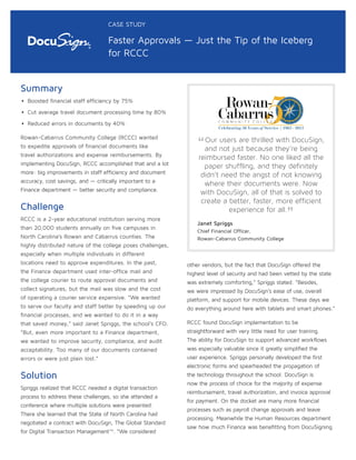 Summary
• Boosted financial staff efficiency by 75%
• Cut average travel document processing time by 80%
• Reduced errors in documents by 40%
Rowan-Cabarrus Community College (RCCC) wanted
to expedite approvals of financial documents like
travel authorizations and expense reimbursements. By
implementing DocuSign, RCCC accomplished that and a lot
more: big improvements in staff efficiency and document
accuracy, cost savings, and — critically important to a
Finance department — better security and compliance.
Challenge
RCCC is a 2-year educational institution serving more
than 20,000 students annually on five campuses in
North Carolina’s Rowan and Cabarrus counties. The
highly distributed nature of the college poses challenges,
especially when multiple individuals in different
locations need to approve expenditures. In the past,
the Finance department used inter-office mail and
the college courier to route approval documents and
collect signatures, but the mail was slow and the cost
of operating a courier service expensive. “We wanted
to serve our faculty and staff better by speeding up our
financial processes, and we wanted to do it in a way
that saved money,” said Janet Spriggs, the school’s CFO.
“But, even more important to a Finance department,
we wanted to improve security, compliance, and audit
acceptability. Too many of our documents contained
errors or were just plain lost.”
Solution
Spriggs realized that RCCC needed a digital transaction
process to address these challenges, so she attended a
conference where multiple solutions were presented.
There she learned that the State of North Carolina had
negotiated a contract with DocuSign, The Global Standard
for Digital Transaction Management™. “We considered
other vendors, but the fact that DocuSign offered the
highest level of security and had been vetted by the state
was extremely comforting,” Spriggs stated. “Besides,
we were impressed by DocuSign’s ease of use, overall
platform, and support for mobile devices. These days we
do everything around here with tablets and smart phones.”
RCCC found DocuSign implementation to be
straightforward with very little need for user training.
The ability for DocuSign to support advanced workflows
was especially valuable since it greatly simplified the
user experience. Spriggs personally developed the first
electronic forms and spearheaded the propagation of
the technology throughout the school. DocuSign is
now the process of choice for the majority of expense
reimbursement, travel authorization, and invoice approval
for payment. On the docket are many more financial
processes such as payroll change approvals and leave
processing. Meanwhile the Human Resources department
saw how much Finance was benefitting from DocuSigning
CASE STUDY
Faster Approvals — Just the Tip of the Iceberg
for RCCC
“Our users are thrilled with DocuSign,
and not just because they’re being
reimbursed faster. No one liked all the
paper shuffling, and they definitely
didn’t need the angst of not knowing
where their documents were. Now
with DocuSign, all of that is solved to
create a better, faster, more efficient
experience for all.
”Janet Spriggs
Chief Financial Officer,
Rowan-Cabarrus Community College
 