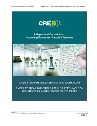 Case Study – Re-engineering and Workflow Excerpt From the CRE8 Paperless Technology and Process Improvement White Paper
1993-2015 CRE8 INC. INDEPENDENT CONSULTANTS WWW.CRE8INC.COM
PAGE - 1
CASE STUDY RE-ENGINEERING AND WORKFLOW
EXCERPT FROM THE CRE8 PAPERLESS TECHNOLOGY
AND PROCESS IMPROVEMENT WHITE PAPER
 