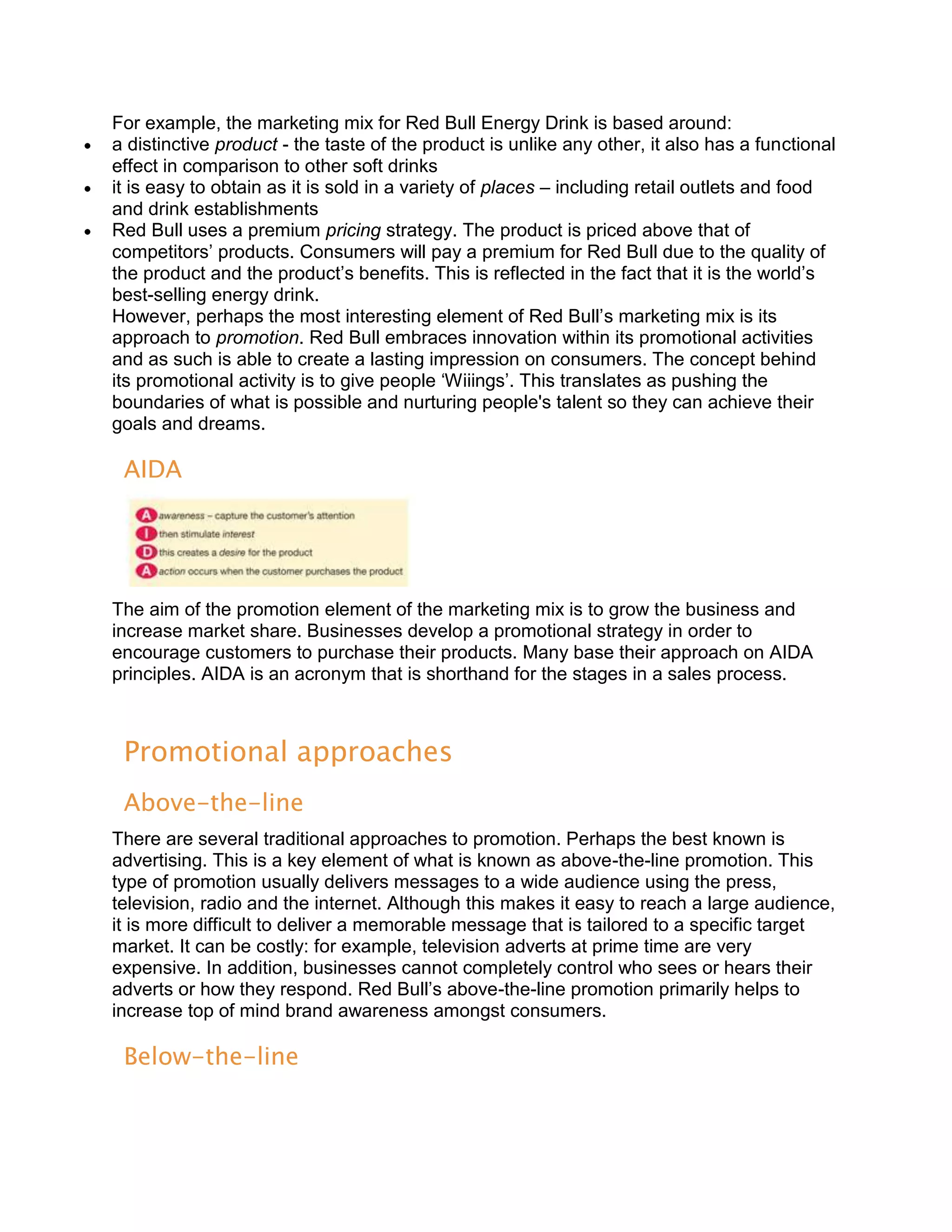 For example, the marketing mix for Red Bull Energy Drink is based around:
a distinctive product - the taste of the product is unlike any other, it also has a functional
effect in comparison to other soft drinks
it is easy to obtain as it is sold in a variety of places – including retail outlets and food
and drink establishments
Red Bull uses a premium pricing strategy. The product is priced above that of
competitors’ products. Consumers will pay a premium for Red Bull due to the quality of
the product and the product’s benefits. This is reflected in the fact that it is the world’s
best-selling energy drink.
However, perhaps the most interesting element of Red Bull’s marketing mix is its
approach to promotion. Red Bull embraces innovation within its promotional activities
and as such is able to create a lasting impression on consumers. The concept behind
its promotional activity is to give people ‘Wiiings’. This translates as pushing the
boundaries of what is possible and nurturing people's talent so they can achieve their
goals and dreams.

 AIDA




The aim of the promotion element of the marketing mix is to grow the business and
increase market share. Businesses develop a promotional strategy in order to
encourage customers to purchase their products. Many base their approach on AIDA
principles. AIDA is an acronym that is shorthand for the stages in a sales process.



 Promotional approaches
 Above-the-line
There are several traditional approaches to promotion. Perhaps the best known is
advertising. This is a key element of what is known as above-the-line promotion. This
type of promotion usually delivers messages to a wide audience using the press,
television, radio and the internet. Although this makes it easy to reach a large audience,
it is more difficult to deliver a memorable message that is tailored to a specific target
market. It can be costly: for example, television adverts at prime time are very
expensive. In addition, businesses cannot completely control who sees or hears their
adverts or how they respond. Red Bull’s above-the-line promotion primarily helps to
increase top of mind brand awareness amongst consumers.

 Below-the-line
 