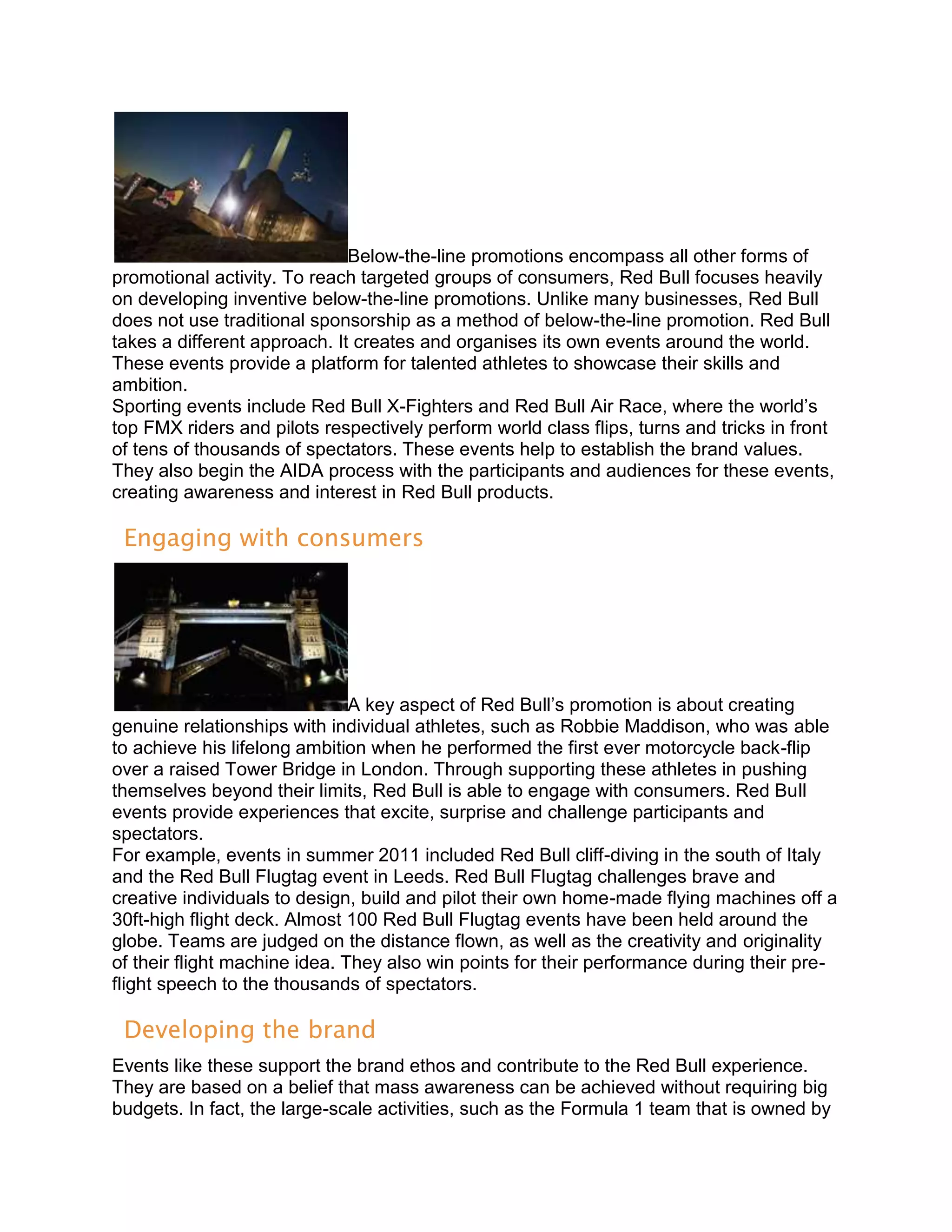 Below-the-line promotions encompass all other forms of
promotional activity. To reach targeted groups of consumers, Red Bull focuses heavily
on developing inventive below-the-line promotions. Unlike many businesses, Red Bull
does not use traditional sponsorship as a method of below-the-line promotion. Red Bull
takes a different approach. It creates and organises its own events around the world.
These events provide a platform for talented athletes to showcase their skills and
ambition.
Sporting events include Red Bull X-Fighters and Red Bull Air Race, where the world’s
top FMX riders and pilots respectively perform world class flips, turns and tricks in front
of tens of thousands of spectators. These events help to establish the brand values.
They also begin the AIDA process with the participants and audiences for these events,
creating awareness and interest in Red Bull products.

 Engaging with consumers




                               A key aspect of Red Bull’s promotion is about creating
genuine relationships with individual athletes, such as Robbie Maddison, who was able
to achieve his lifelong ambition when he performed the first ever motorcycle back-flip
over a raised Tower Bridge in London. Through supporting these athletes in pushing
themselves beyond their limits, Red Bull is able to engage with consumers. Red Bull
events provide experiences that excite, surprise and challenge participants and
spectators.
For example, events in summer 2011 included Red Bull cliff-diving in the south of Italy
and the Red Bull Flugtag event in Leeds. Red Bull Flugtag challenges brave and
creative individuals to design, build and pilot their own home-made flying machines off a
30ft-high flight deck. Almost 100 Red Bull Flugtag events have been held around the
globe. Teams are judged on the distance flown, as well as the creativity and originality
of their flight machine idea. They also win points for their performance during their pre-
flight speech to the thousands of spectators.

 Developing the brand
Events like these support the brand ethos and contribute to the Red Bull experience.
They are based on a belief that mass awareness can be achieved without requiring big
budgets. In fact, the large-scale activities, such as the Formula 1 team that is owned by
 