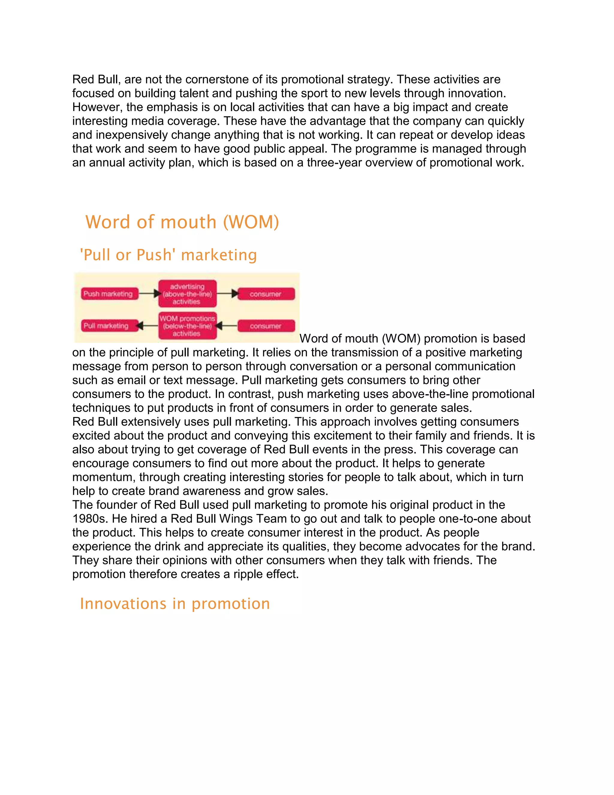 Red Bull, are not the cornerstone of its promotional strategy. These activities are
focused on building talent and pushing the sport to new levels through innovation.
However, the emphasis is on local activities that can have a big impact and create
interesting media coverage. These have the advantage that the company can quickly
and inexpensively change anything that is not working. It can repeat or develop ideas
that work and seem to have good public appeal. The programme is managed through
an annual activity plan, which is based on a three-year overview of promotional work.




  Word of mouth (WOM)
 'Pull or Push' marketing




                                               Word of mouth (WOM) promotion is based
on the principle of pull marketing. It relies on the transmission of a positive marketing
message from person to person through conversation or a personal communication
such as email or text message. Pull marketing gets consumers to bring other
consumers to the product. In contrast, push marketing uses above-the-line promotional
techniques to put products in front of consumers in order to generate sales.
Red Bull extensively uses pull marketing. This approach involves getting consumers
excited about the product and conveying this excitement to their family and friends. It is
also about trying to get coverage of Red Bull events in the press. This coverage can
encourage consumers to find out more about the product. It helps to generate
momentum, through creating interesting stories for people to talk about, which in turn
help to create brand awareness and grow sales.
The founder of Red Bull used pull marketing to promote his original product in the
1980s. He hired a Red Bull Wings Team to go out and talk to people one-to-one about
the product. This helps to create consumer interest in the product. As people
experience the drink and appreciate its qualities, they become advocates for the brand.
They share their opinions with other consumers when they talk with friends. The
promotion therefore creates a ripple effect.

 Innovations in promotion
 