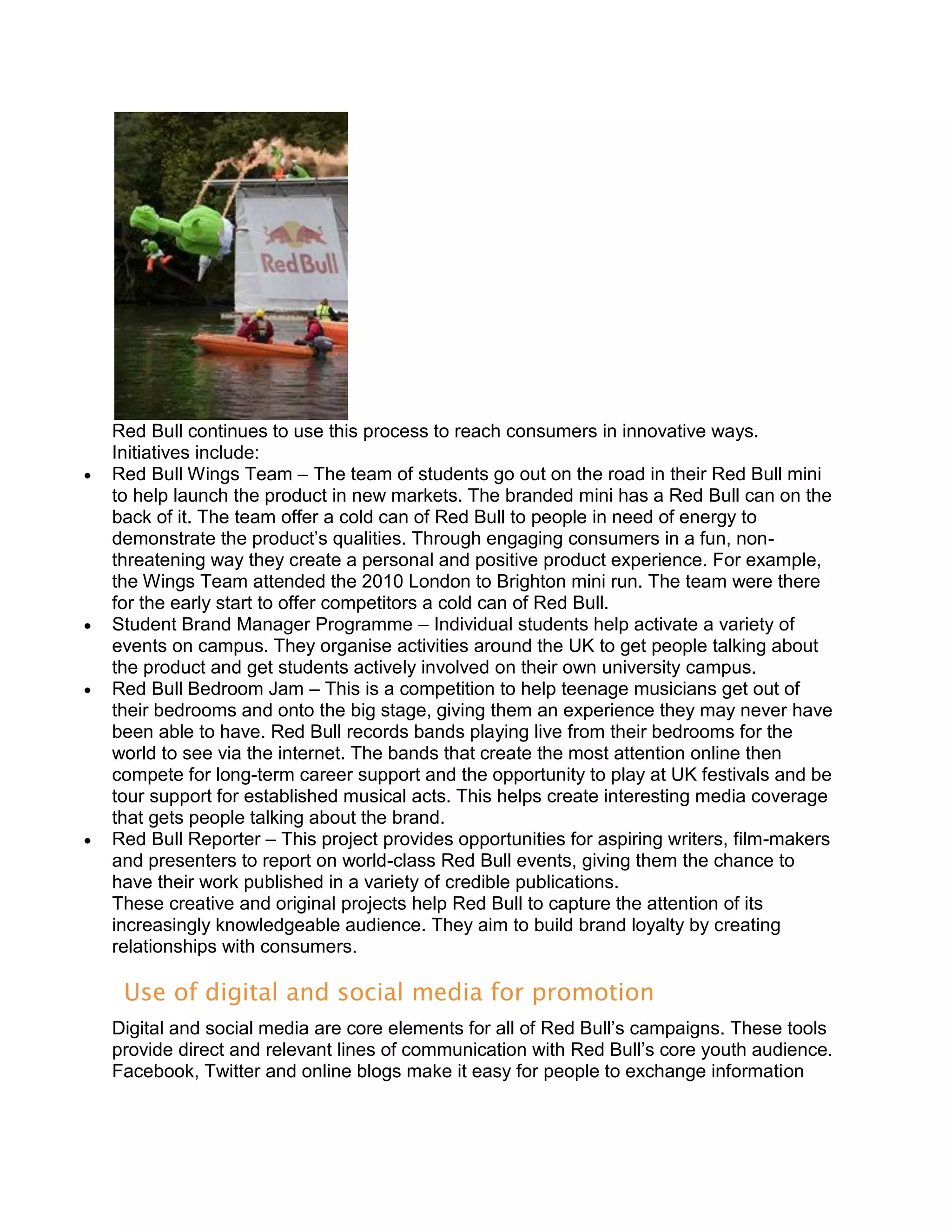 Red Bull continues to use this process to reach consumers in innovative ways.
Initiatives include:
Red Bull Wings Team – The team of students go out on the road in their Red Bull mini
to help launch the product in new markets. The branded mini has a Red Bull can on the
back of it. The team offer a cold can of Red Bull to people in need of energy to
demonstrate the product’s qualities. Through engaging consumers in a fun, non-
threatening way they create a personal and positive product experience. For example,
the Wings Team attended the 2010 London to Brighton mini run. The team were there
for the early start to offer competitors a cold can of Red Bull.
Student Brand Manager Programme – Individual students help activate a variety of
events on campus. They organise activities around the UK to get people talking about
the product and get students actively involved on their own university campus.
Red Bull Bedroom Jam – This is a competition to help teenage musicians get out of
their bedrooms and onto the big stage, giving them an experience they may never have
been able to have. Red Bull records bands playing live from their bedrooms for the
world to see via the internet. The bands that create the most attention online then
compete for long-term career support and the opportunity to play at UK festivals and be
tour support for established musical acts. This helps create interesting media coverage
that gets people talking about the brand.
Red Bull Reporter – This project provides opportunities for aspiring writers, film-makers
and presenters to report on world-class Red Bull events, giving them the chance to
have their work published in a variety of credible publications.
These creative and original projects help Red Bull to capture the attention of its
increasingly knowledgeable audience. They aim to build brand loyalty by creating
relationships with consumers.

 Use of digital and social media for promotion
Digital and social media are core elements for all of Red Bull’s campaigns. These tools
provide direct and relevant lines of communication with Red Bull’s core youth audience.
Facebook, Twitter and online blogs make it easy for people to exchange information
 