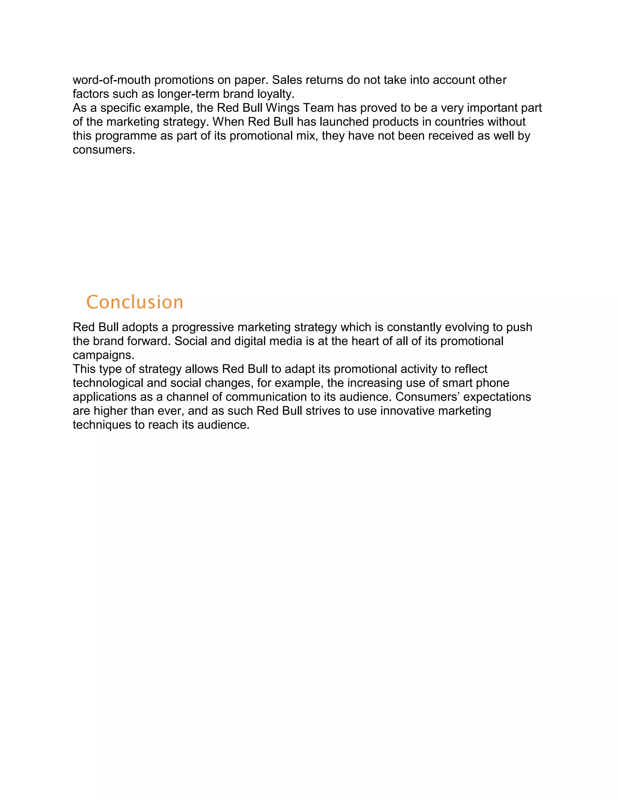 word-of-mouth promotions on paper. Sales returns do not take into account other
factors such as longer-term brand loyalty.
As a specific example, the Red Bull Wings Team has proved to be a very important part
of the marketing strategy. When Red Bull has launched products in countries without
this programme as part of its promotional mix, they have not been received as well by
consumers.




  Conclusion
Red Bull adopts a progressive marketing strategy which is constantly evolving to push
the brand forward. Social and digital media is at the heart of all of its promotional
campaigns.
This type of strategy allows Red Bull to adapt its promotional activity to reflect
technological and social changes, for example, the increasing use of smart phone
applications as a channel of communication to its audience. Consumers’ expectations
are higher than ever, and as such Red Bull strives to use innovative marketing
techniques to reach its audience.
 