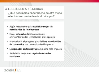  Algún mecanismo para explicitar mejor las
necesidades de las empresas
 Hacer extensible la información de
ofertas/demandas tecnológicas a los agentes
 Promocionar el proyecto para la libre introducción
de contenidos por Universidades/Empresas
 Las jornadas participativas son mucho más eficaces
 Se debería mejorar el seguimiento de las
relaciones
4. LECCIONES APRENDIDAS
¿Qué podríamos haber hecho de otro modo
o tenido en cuenta desde el principio?
 