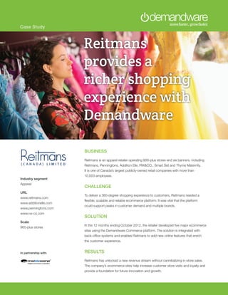Case Study
BUSINESS
Reitmans is an apparel retailer operating 900-plus stores and six banners, including
Reitmans, Penningtons, Addition Elle, RW&CO., Smart Set and Thyme Maternity.
It is one of Canada’s largest publicly-owned retail companies with more than
10,000 employees.
CHALLENGE
To deliver a 360-degree shopping experience to customers, Reitmans needed a
flexible, scalable and reliable ecommerce platform. It was vital that the platform
could support peaks in customer demand and multiple brands.
SOLUTION
In the 12 months ending October 2012, the retailer developed five major ecommerce
sites using the Demandware Commerce platform. The solution is integrated with
back-office systems and enables Reitmans to add new online features that enrich
the customer experience.
RESULTS
Reitmans has unlocked a new revenue stream without cannibalizing in-store sales.
The company’s ecommerce sites help increase customer store visits and loyalty and
provide a foundation for future innovation and growth.
Industry segment
Apparel
URL
www.reitmans.com
www.additionelle.com
www.penningtons.com
www.rw-co.com
Scale
900-plus stores
Brooks Runs
Faster with
Demandware
Reitmans
provides a
richer shopping
experience with
Demandware
In partnership with:
 