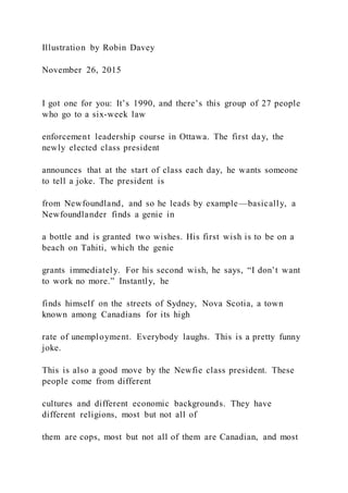 Illustration by Robin Davey
November 26, 2015
I got one for you: It’s 1990, and there’s this group of 27 people
who go to a six-week law
enforcement leadership course in Ottawa. The first day, the
newly elected class president
announces that at the start of class each day, he wants someone
to tell a joke. The president is
from Newfoundland, and so he leads by example—basically, a
Newfoundlander finds a genie in
a bottle and is granted two wishes. His first wish is to be on a
beach on Tahiti, which the genie
grants immediately. For his second wish, he says, “I don’t want
to work no more.” Instantly, he
finds himself on the streets of Sydney, Nova Scotia, a town
known among Canadians for its high
rate of unemployment. Everybody laughs. This is a pretty funny
joke.
This is also a good move by the Newfie class president. These
people come from different
cultures and different economic backgrounds. They have
different religions, most but not all of
them are cops, most but not all of them are Canadian, and most
 